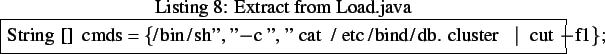 \begin{lstlisting}[frame=trbl,caption=Extract from Load.java]{}
String[] cmds = {/bin/sh'', ''-c'', ''cat /etc/bind/db.cluster \vert cut -f1};
\end{lstlisting}